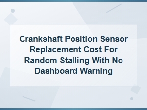 Crankshaft Position Sensor Replacement Cost for Random Stalling with No Warning Light